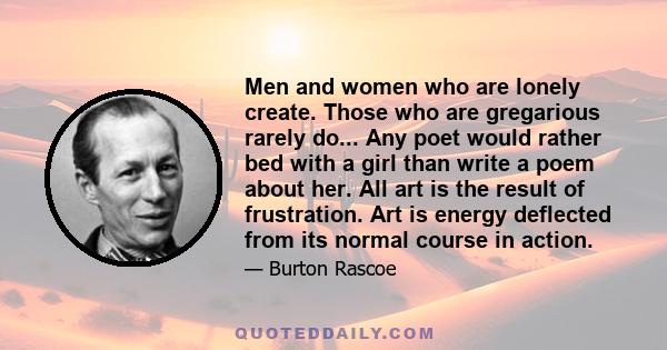 Men and women who are lonely create. Those who are gregarious rarely do... Any poet would rather bed with a girl than write a poem about her. All art is the result of frustration. Art is energy deflected from its normal
