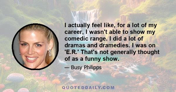 I actually feel like, for a lot of my career, I wasn't able to show my comedic range. I did a lot of dramas and dramedies. I was on 'E.R.' That's not generally thought of as a funny show.