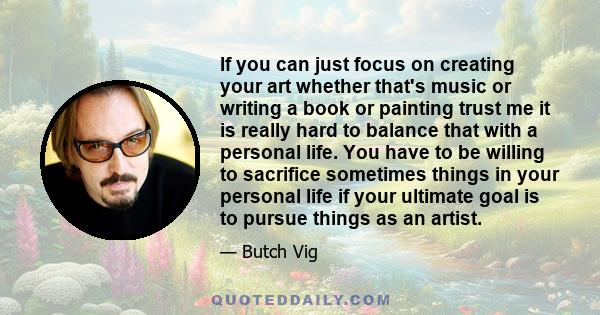 If you can just focus on creating your art whether that's music or writing a book or painting trust me it is really hard to balance that with a personal life. You have to be willing to sacrifice sometimes things in your