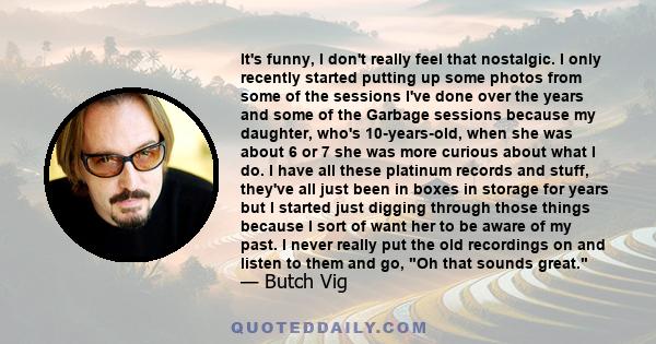 It's funny, I don't really feel that nostalgic. I only recently started putting up some photos from some of the sessions I've done over the years and some of the Garbage sessions because my daughter, who's 10-years-old,