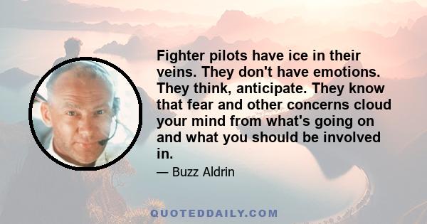 Fighter pilots have ice in their veins. They don't have emotions. They think, anticipate. They know that fear and other concerns cloud your mind from what's going on and what you should be involved in.