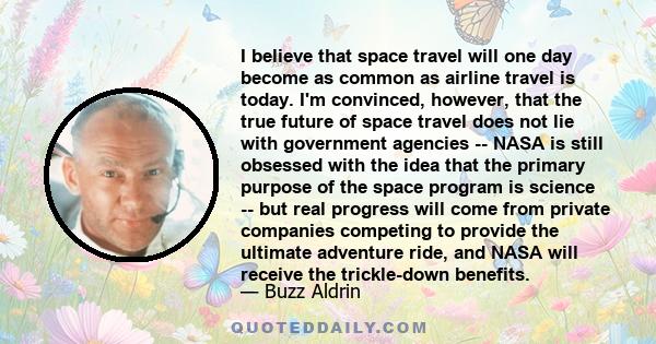 I believe that space travel will one day become as common as airline travel is today. I'm convinced, however, that the true future of space travel does not lie with government agencies -- NASA is still obsessed with the