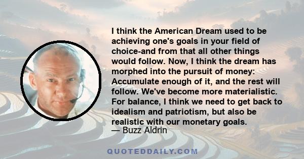 I think the American Dream used to be achieving one's goals in your field of choice-and from that all other things would follow. Now, I think the dream has morphed into the pursuit of money: Accumulate enough of it, and