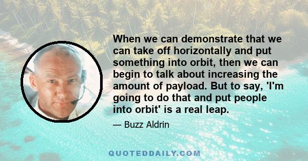 When we can demonstrate that we can take off horizontally and put something into orbit, then we can begin to talk about increasing the amount of payload. But to say, 'I'm going to do that and put people into orbit' is a