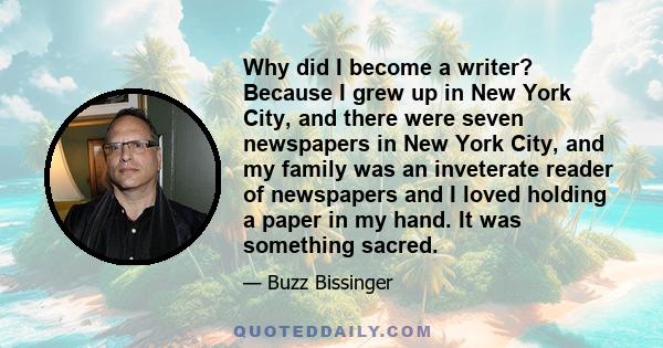 Why did I become a writer? Because I grew up in New York City, and there were seven newspapers in New York City, and my family was an inveterate reader of newspapers and I loved holding a paper in my hand. It was