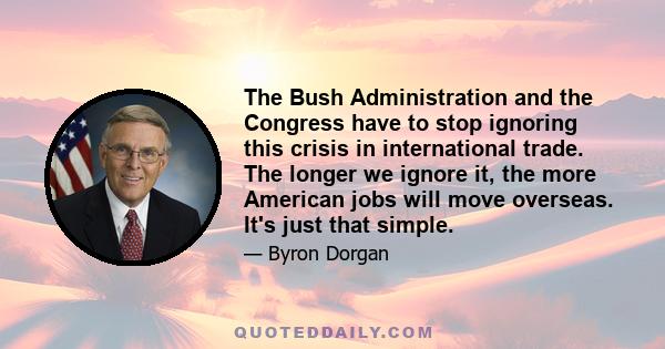 The Bush Administration and the Congress have to stop ignoring this crisis in international trade. The longer we ignore it, the more American jobs will move overseas. It's just that simple.