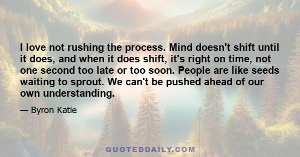 I love not rushing the process. Mind doesn't shift until it does, and when it does shift, it's right on time, not one second too late or too soon. People are like seeds waiting to sprout. We can't be pushed ahead of our