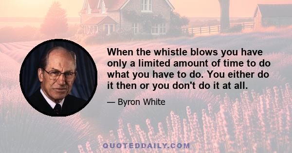 When the whistle blows you have only a limited amount of time to do what you have to do. You either do it then or you don't do it at all.