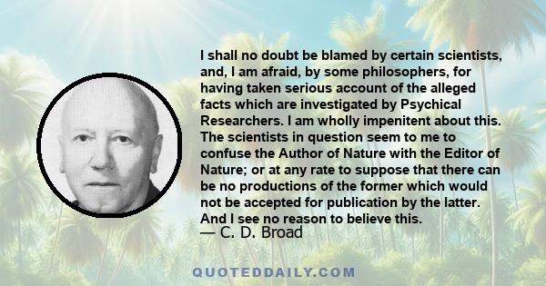 I shall no doubt be blamed by certain scientists, and, I am afraid, by some philosophers, for having taken serious account of the alleged facts which are investigated by Psychical Researchers. I am wholly impenitent