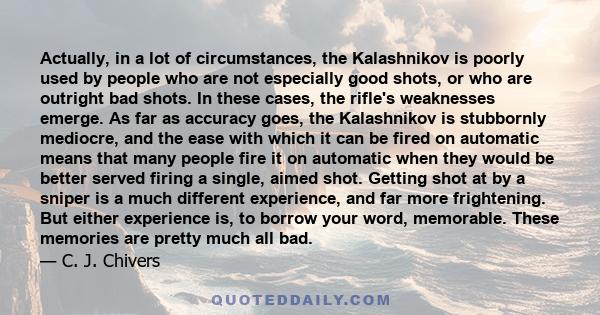 Actually, in a lot of circumstances, the Kalashnikov is poorly used by people who are not especially good shots, or who are outright bad shots. In these cases, the rifle's weaknesses emerge. As far as accuracy goes, the