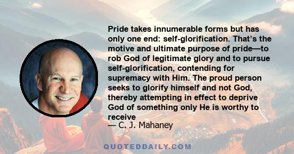 Pride takes innumerable forms but has only one end: self-glorification. That’s the motive and ultimate purpose of pride—to rob God of legitimate glory and to pursue self-glorification, contending for supremacy with Him.