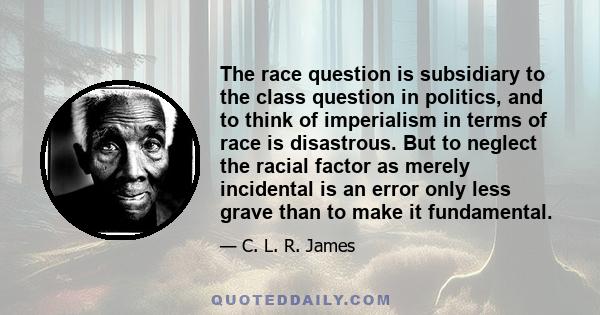 The race question is subsidiary to the class question in politics, and to think of imperialism in terms of race is disastrous. But to neglect the racial factor as merely incidental is an error only less grave than to