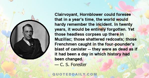 Clairvoyant, Hornblower could foresee that in a year's time, the world would hardy remember the incident. In twenty years, it would be entirely forgotten. Yet those headless corpses up there in Muzillac; those shattered