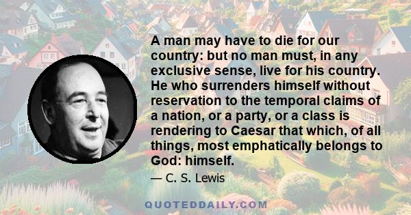 A man may have to die for our country: but no man must, in any exclusive sense, live for his country. He who surrenders himself without reservation to the temporal claims of a nation, or a party, or a class is rendering