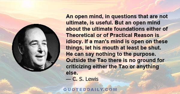 An open mind, in questions that are not ultimate, is useful. But an open mind about the ultimate foundations either of Theoretical or of Practical Reason is idiocy. If a man's mind is open on these things, let his mouth