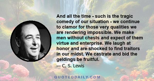 And all the time - such is the tragic comedy of our situation - we continue to clamor for those very qualities we are rendering impossible. We make men without chests and expect of them virtue and enterprise. We laugh