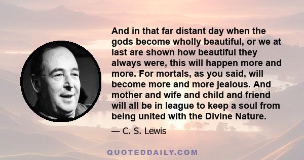 And in that far distant day when the gods become wholly beautiful, or we at last are shown how beautiful they always were, this will happen more and more. For mortals, as you said, will become more and more jealous. And