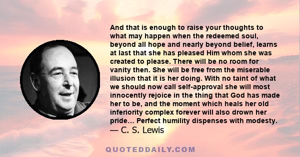 And that is enough to raise your thoughts to what may happen when the redeemed soul, beyond all hope and nearly beyond belief, learns at last that she has pleased Him whom she was created to please. There will be no