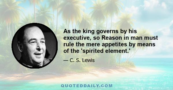 As the king governs by his executive, so Reason in man must rule the mere appetites by means of the 'spirited element.'