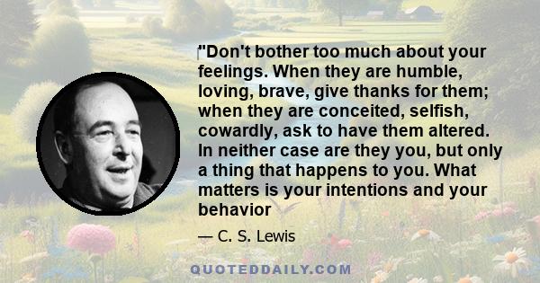 Don't bother too much about your feelings. When they are humble, loving, brave, give thanks for them; when they are conceited, selfish, cowardly, ask to have them altered. In neither case are they you, but only a thing