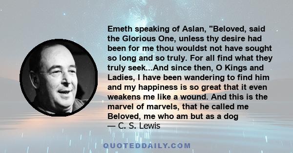 Emeth speaking of Aslan, Beloved, said the Glorious One, unless thy desire had been for me thou wouldst not have sought so long and so truly. For all find what they truly seek...And since then, O Kings and Ladies, I