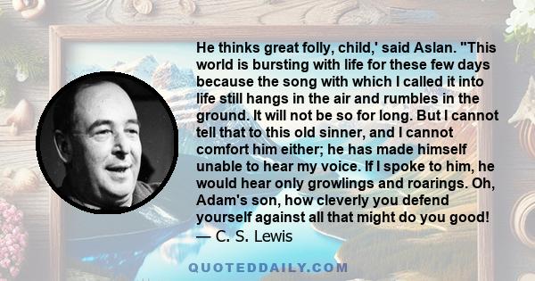 He thinks great folly, child,' said Aslan. This world is bursting with life for these few days because the song with which I called it into life still hangs in the air and rumbles in the ground. It will not be so for