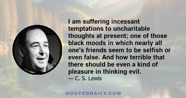 I am suffering incessant temptations to uncharitable thoughts at present; one of those black moods in which nearly all one's friends seem to be selfish or even false. And how terrible that there should be even a kind of