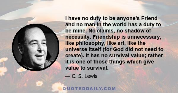 I have no duty to be anyone's Friend and no man in the world has a duty to be mine. No claims, no shadow of necessity. Friendship is unnecessary, like philosophy, like art, like the universe itself (for God did not need