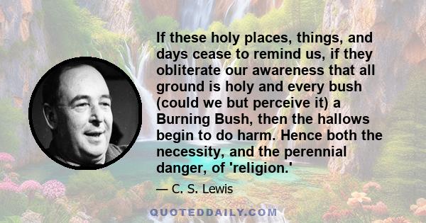 If these holy places, things, and days cease to remind us, if they obliterate our awareness that all ground is holy and every bush (could we but perceive it) a Burning Bush, then the hallows begin to do harm. Hence both