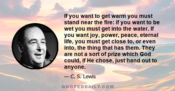 If you want to get warm you must stand near the fire: if you want to be wet you must get into the water. If you want joy, power, peace, eternal life, you must get close to, or even into, the thing that has them. They