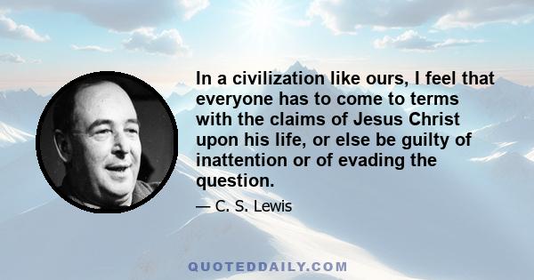 In a civilization like ours, I feel that everyone has to come to terms with the claims of Jesus Christ upon his life, or else be guilty of inattention or of evading the question.