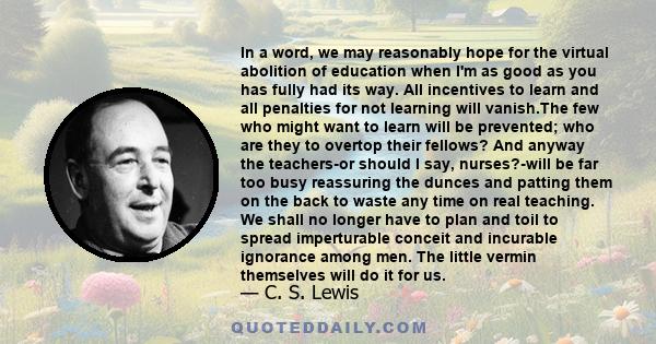 In a word, we may reasonably hope for the virtual abolition of education when I'm as good as you has fully had its way. All incentives to learn and all penalties for not learning will vanish.The few who might want to