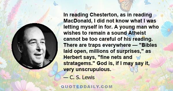 In reading Chesterton, as in reading MacDonald, I did not know what I was letting myself in for. A young man who wishes to remain a sound Atheist cannot be too careful of his reading. There are traps everywhere — Bibles