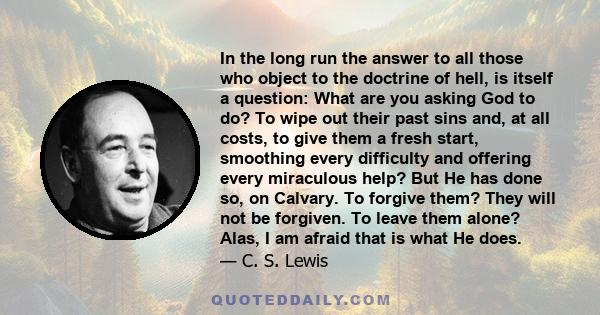 In the long run the answer to all those who object to the doctrine of hell, is itself a question: What are you asking God to do? To wipe out their past sins and, at all costs, to give them a fresh start, smoothing every