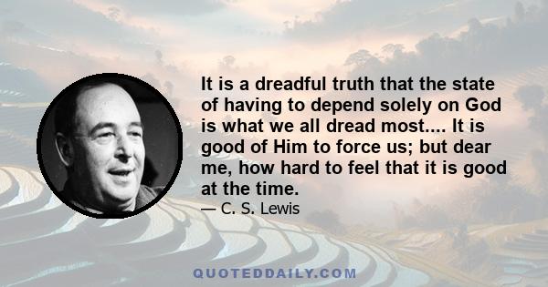 It is a dreadful truth that the state of having to depend solely on God is what we all dread most.... It is good of Him to force us; but dear me, how hard to feel that it is good at the time.