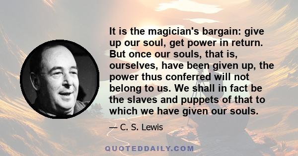 It is the magician's bargain: give up our soul, get power in return. But once our souls, that is, ourselves, have been given up, the power thus conferred will not belong to us. We shall in fact be the slaves and puppets
