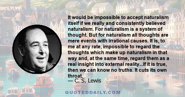It would be impossible to accept naturalism itself if we really and consistently believed naturalism. For naturalism is a system of thought. But for naturalism all thoughts are mere events with irrational causes. It is,