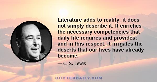Literature adds to reality, it does not simply describe it. It enriches the necessary competencies that daily life requires and provides; and in this respect, it irrigates the deserts that our lives have already become.
