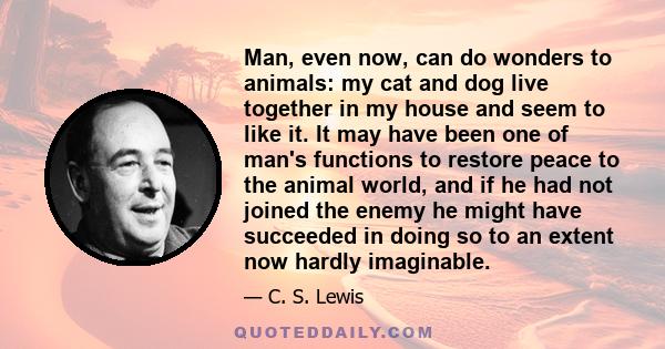 Man, even now, can do wonders to animals: my cat and dog live together in my house and seem to like it. It may have been one of man's functions to restore peace to the animal world, and if he had not joined the enemy he
