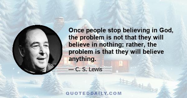 Once people stop believing in God, the problem is not that they will believe in nothing; rather, the problem is that they will believe anything.
