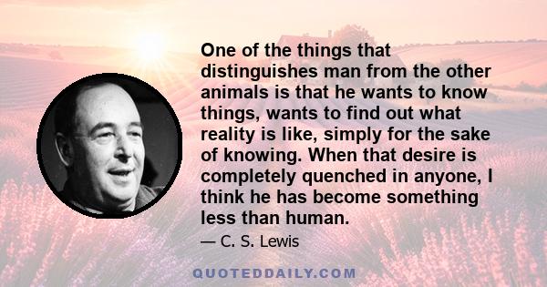 One of the things that distinguishes man from the other animals is that he wants to know things, wants to find out what reality is like, simply for the sake of knowing. When that desire is completely quenched in anyone,