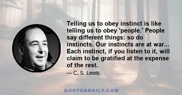 Telling us to obey instinct is like telling us to obey 'people.' People say different things: so do instincts. Our instincts are at war... Each instinct, if you listen to it, will claim to be gratified at the expense of