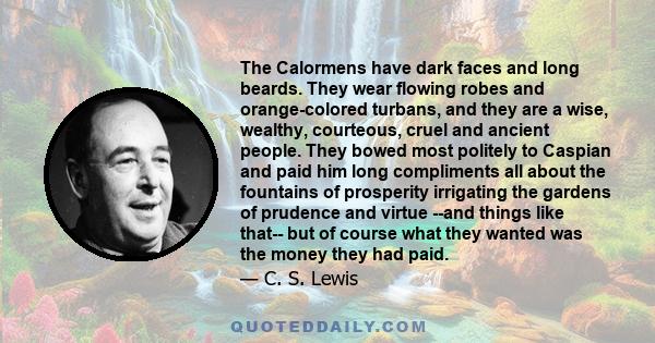 The Calormens have dark faces and long beards. They wear flowing robes and orange-colored turbans, and they are a wise, wealthy, courteous, cruel and ancient people. They bowed most politely to Caspian and paid him long