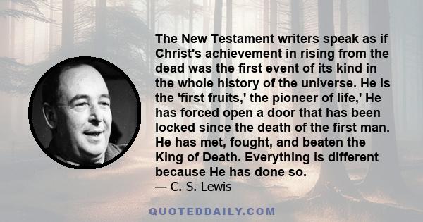 The New Testament writers speak as if Christ's achievement in rising from the dead was the first event of its kind in the whole history of the universe. He is the 'first fruits,' the pioneer of life,' He has forced open