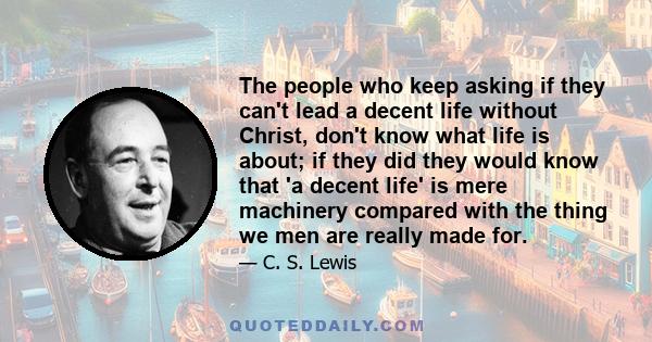 The people who keep asking if they can't lead a decent life without Christ, don't know what life is about; if they did they would know that 'a decent life' is mere machinery compared with the thing we men are really