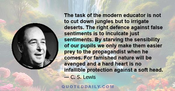 The task of the modern educator is not to cut down jungles but to irrigate deserts. The right defence against false sentiments is to inculcate just sentiments. By starving the sensibility of our pupils we only make them