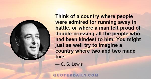 Think of a country where people were admired for running away in battle, or where a man felt proud of double-crossing all the people who had been kindest to him. You might just as well try to imagine a country where two