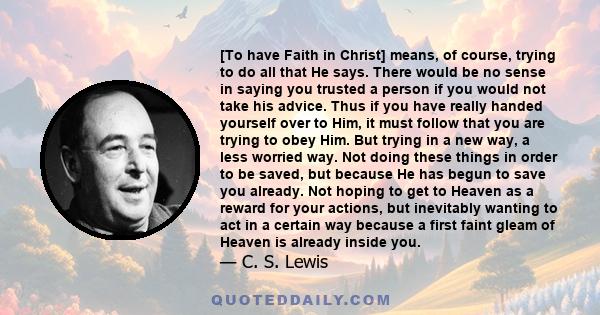 To have Faith in Christ means, of course, trying to do all that He says. There would be no sense in saying you trusted a person if you would not take his advice.