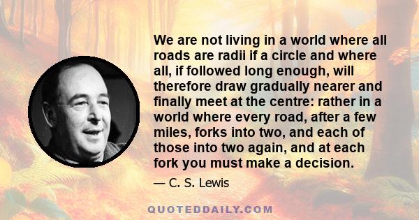 We are not living in a world where all roads are radii if a circle and where all, if followed long enough, will therefore draw gradually nearer and finally meet at the centre: rather in a world where every road, after a