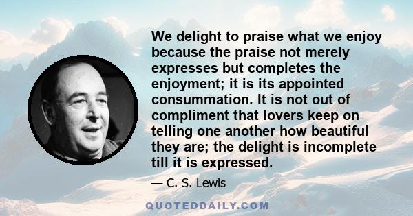 We delight to praise what we enjoy because the praise not merely expresses but completes the enjoyment; it is its appointed consummation. It is not out of compliment that lovers keep on telling one another how beautiful